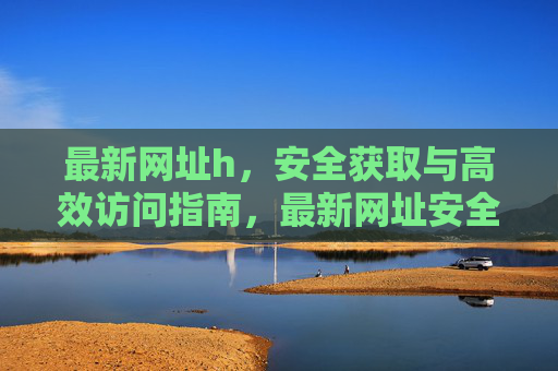 最新网址h，安全获取与高效访问指南，最新网址安全获取与高效访问指南