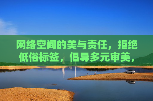 网络空间的美与责任，拒绝低俗标签，倡导多元审美，网络空间的美与责任，多元审美，拒绝低俗