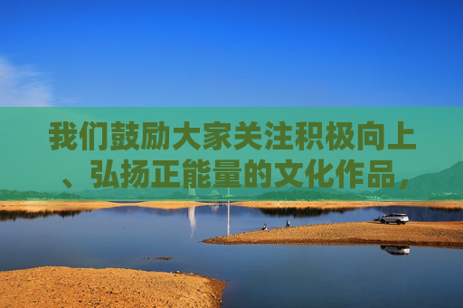 我们鼓励大家关注积极向上、弘扬正能量的文化作品，共同营造清朗的网络空间。如果你有其他关于健康文化、艺术创作或青少年成长等方面的合法合规话题，我会很乐意为你提供帮助，弘扬正能量文化 营造清朗网络空间