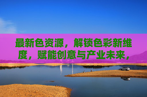 最新色资源，解锁色彩新维度，赋能创意与产业未来，新色资源解锁色彩新维度 赋能创意与产业未来
