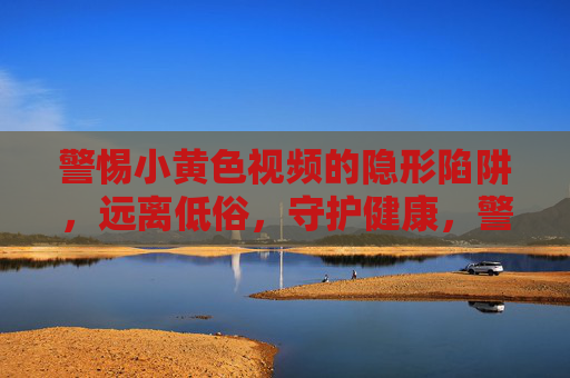 警惕小黄色视频的隐形陷阱，远离低俗，守护健康，警惕小黄色视频的隐形陷阱，守护健康