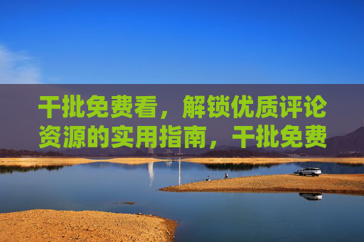 干批免费看，解锁优质评论资源的实用指南，干批免费看，优质评论资源解锁实用指南