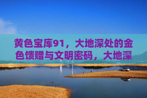 黄色宝库91，大地深处的金色馈赠与文明密码，大地深处的金色宝库与文明密码