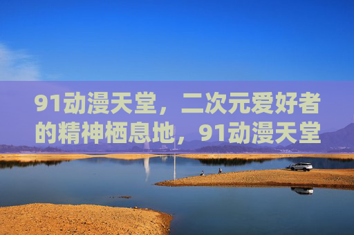 91动漫天堂，二次元爱好者的精神栖息地，91动漫天堂，二次元爱好者的精神栖息地