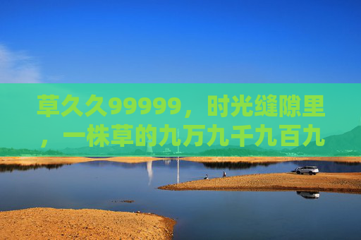 草久久99999，时光缝隙里，一株草的九万九千九百九十九次挺立，时光缝隙里，草久久九万九千九百九十九次挺立