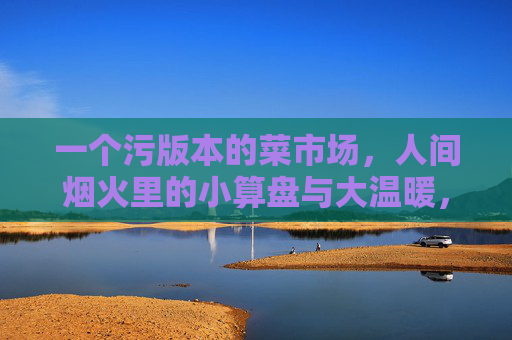 一个污版本的菜市场，人间烟火里的小算盘与大温暖，污版菜场，烟火人间的小算盘与大温暖