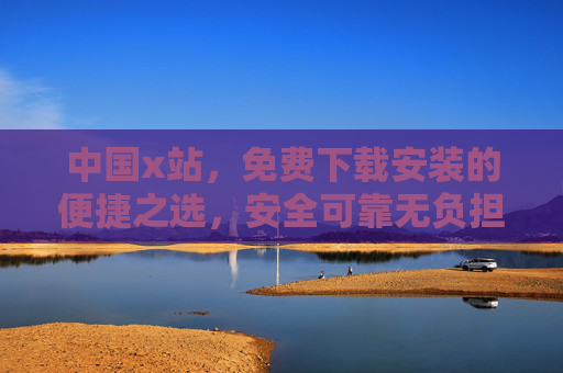 中国x站，免费下载安装的便捷之选，安全可靠无负担，中国x站，免费下载安装的便捷安全之选