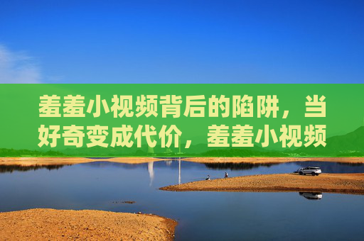 羞羞小视频背后的陷阱，当好奇变成代价，羞羞小视频的陷阱，好奇背后的代价