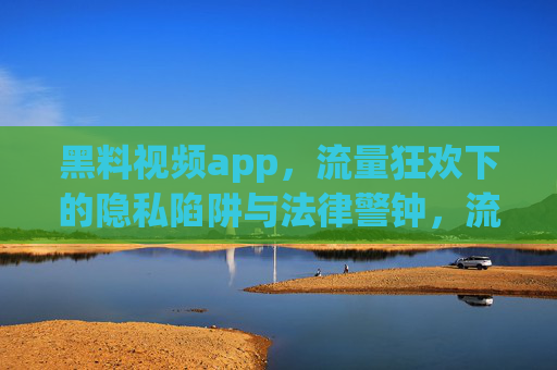 黑料视频app，流量狂欢下的隐私陷阱与法律警钟，流量狂欢下的黑料视频app，隐私陷阱与法律警钟