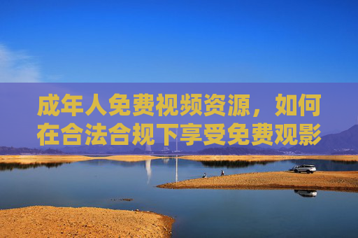 成年人免费视频资源，如何在合法合规下享受免费观影？成年人合法合规免费视频观影指南