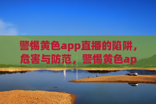 警惕黄色app直播的陷阱，危害与防范，警惕黄色app直播陷阱，危害与防范