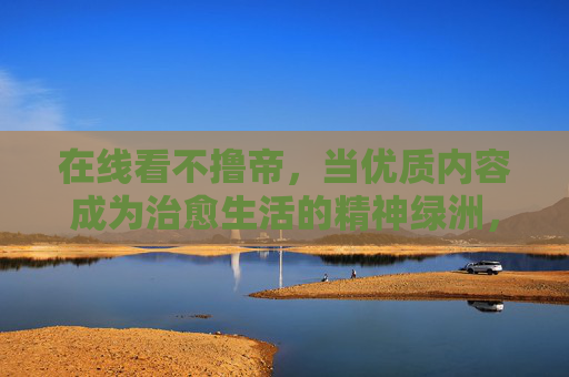 在线看不撸帝，当优质内容成为治愈生活的精神绿洲，不撸帝，优质内容构筑治愈生活的精神绿洲
