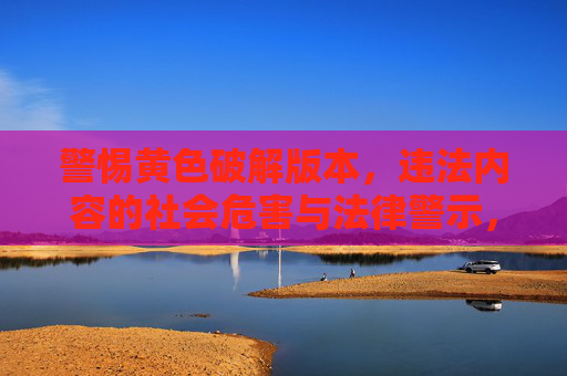 警惕黄色破解版本，违法内容的社会危害与法律警示，警惕黄色破解版本，违法内容的社会危害与法律警示