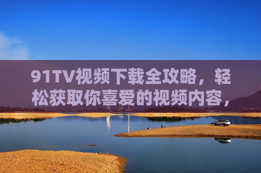 91TV视频下载全攻略，轻松获取你喜爱的视频内容，91TV视频下载全攻略，轻松获取喜爱内容