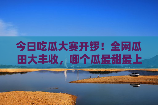 今日吃瓜大赛开锣！全网瓜田大丰收，哪个瓜最甜最上头？今日吃瓜大赛全网开锣，瓜田大丰收，哪个瓜最甜上头？