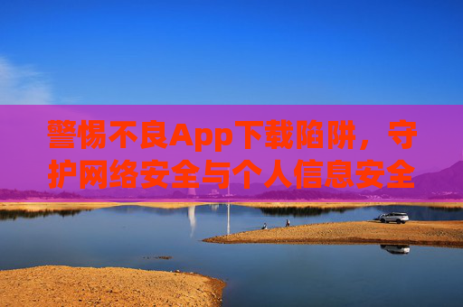 警惕不良App下载陷阱，守护网络安全与个人信息安全，警惕不良App下载陷阱，守护网络安全与个人信息安全