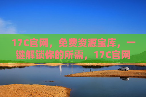 17C官网，免费资源宝库，一键解锁你的所需，17C官网，免费资源宝库，一键解锁所需