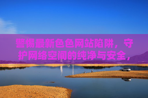 警惕最新色色网站陷阱，守护网络空间的纯净与安全，警惕新型色情网站陷阱，守护网络安全净土