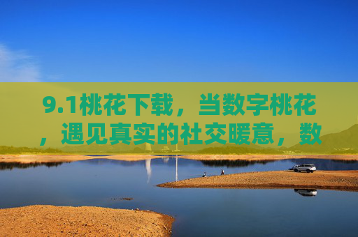 9.1桃花下载，当数字桃花，遇见真实的社交暖意，数字桃花遇见真实的社交暖意