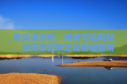 吃瓜进行时，所有吃瓜网站，是信息狂欢还是情绪陷阱？吃瓜网站，信息狂欢还是情绪陷阱？