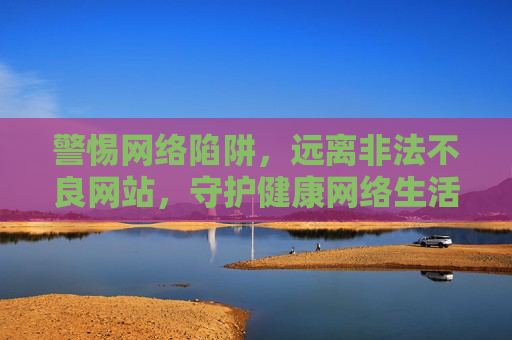 警惕网络陷阱，远离非法不良网站，守护健康网络生活，警惕非法不良网站，守护健康网络生活