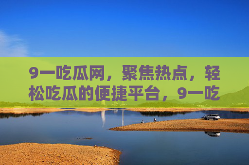 9一吃瓜网，聚焦热点，轻松吃瓜的便捷平台，9一吃瓜网，聚焦热点，轻松便捷吃瓜平台