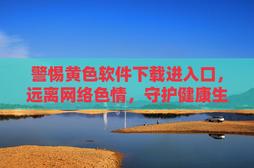 警惕黄色软件下载进入口，远离网络色情，守护健康生活，警惕黄色软件下载入口，远离网络色情守护健康