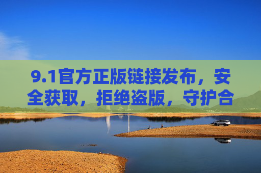 9.1官方正版链接发布，安全获取，拒绝盗版，守护合法权益，1官方正版链接发布，安全获取，拒绝盗版守护权益