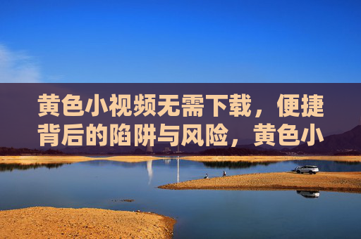 黄色小视频无需下载，便捷背后的陷阱与风险，黄色小视频无需下载，便捷背后的陷阱与风险