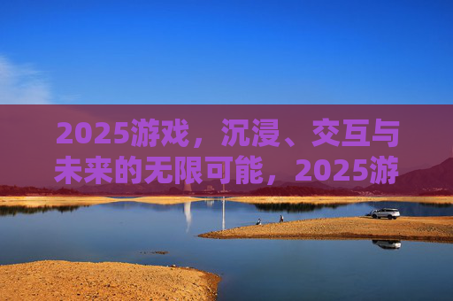 2025游戏，沉浸、交互与未来的无限可能，2025游戏，沉浸交互与未来无限可能