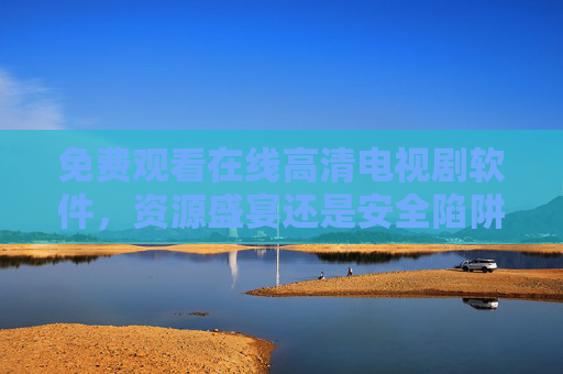 免费观看在线高清电视剧软件,资源盛宴还是安全陷阱?免费高清剧软件,资源盛宴还是安全陷阱? 免费观看在线高清电视剧软件,资源盛宴还是安全陷阱?免费高清剧软件,资源盛宴还是安全陷阱?