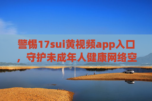 警惕17sui黄视频app入口，守护未成年人健康网络空间，严防17sui黄视频app入口，守护未成年人网络净土
