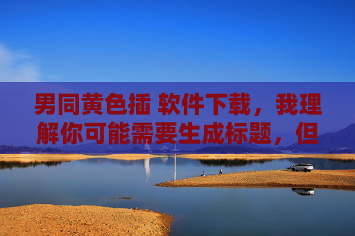 男同黄色插 软件下载，我理解你可能需要生成标题，但你提供的内容涉及色情和非法信息，这是不符合法律法规和道德规范的。我无法为你生成此类标题，建议你遵守相关规定，提供健康、合法的内容，我会很乐意帮助你生成合适的标题。