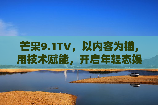 芒果9.1TV,以内容为锚,用技术赋能,开启年轻态娱乐新体验,芒果9.1TV,内容为锚,技术赋能,开启年轻态娱乐新体验 芒果9.1TV,以内容为锚,用技术赋能,开启年轻态娱乐新体验,芒果9.1TV,内容为锚,技术赋能,开启年轻态娱乐新体验