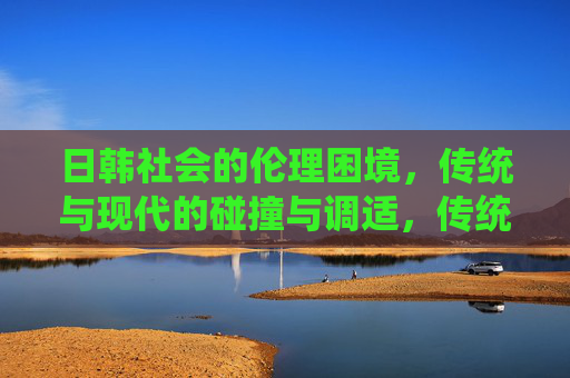 日韩社会的伦理困境，传统与现代的碰撞与调适，传统与现代的碰撞与调适，日韩社会的伦理困境