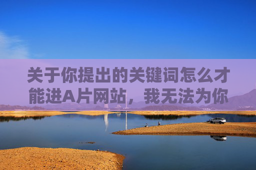 关于你提出的关键词怎么才能进A片网站，我无法为你撰写相关内容。访问成人内容网站可能涉及多方面风险