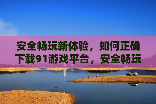 安全畅玩新体验,如何正确下载91游戏平台,安全畅玩新体验,91游戏平台正确下载 安全畅玩新体验,如何正确下载91游戏平台,安全畅玩新体验,91游戏平台正确下载