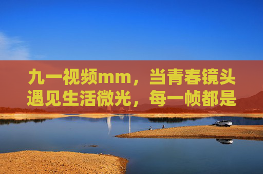 九一视频mm,当青春镜头遇见生活微光,每一帧都是热爱的答案,青春镜头遇见生活微光,每一帧都是热爱的答案 九一视频mm,当青春镜头遇见生活微光,每一帧都是热爱的答案,青春镜头遇见生活微光,每一帧都是热爱的答案