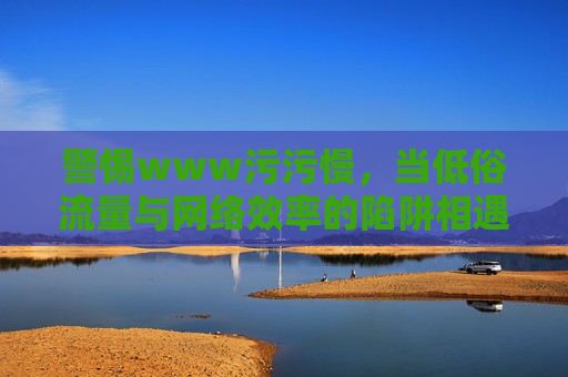 警惕www污污慢,当低俗流量与网络效率的陷阱相遇 警惕www污污慢,当低俗流量与网络效率的陷阱相遇