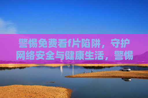 警惕免费看f片陷阱,守护网络安全与健康生活,警惕免费看f片陷阱,护网络安全与健康 警惕免费看f片陷阱,守护网络安全与健康生活,警惕免费看f片陷阱,护网络安全与健康