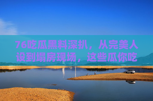 76吃瓜黑料深扒,从完美人设到塌房现场,这些瓜你吃了吗?完美人设到塌房现场!76吃瓜黑料深扒 76吃瓜黑料深扒,从完美人设到塌房现场,这些瓜你吃了吗?完美人设到塌房现场!76吃瓜黑料深扒