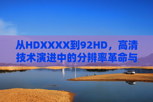 从HDXXXX到92HD,高清技术演进中的分辨率革命与体验跃迁,从HDXXXX到92HD,高清技术的分辨率革命与体验跃迁 从HDXXXX到92HD,高清技术演进中的分辨率革命与体验跃迁,从HDXXXX到92HD,高清技术的分辨率革命与体验跃迁