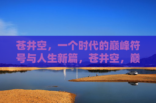 苍井空,一个时代的巅峰符号与人生新篇,苍井空,巅峰符号与人生新篇 苍井空,一个时代的巅峰符号与人生新篇,苍井空,巅峰符号与人生新篇
