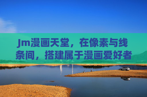 Jm漫画天堂，在像素与线条间，搭建属于漫画爱好者的乌托邦，Jm漫画天堂，像素线条间的漫画乌托邦