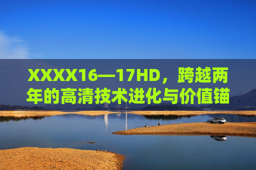 XXXX16—17HD，跨越两年的高清技术进化与价值锚定，XXXX16—17HD，两年高清技术进化与价值锚定