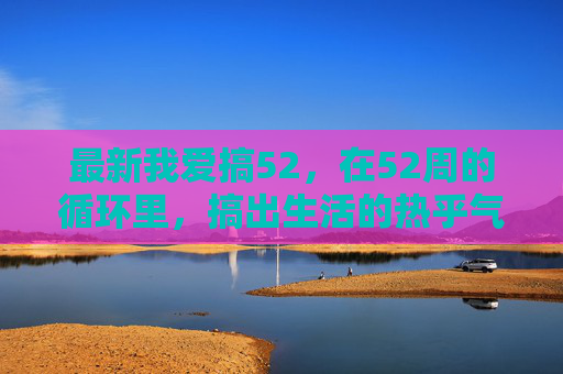 最新我爱搞52,在52周的循环里,搞出生活的热乎气,52周循环搞出生活热乎气 最新我爱搞52,在52周的循环里,搞出生活的热乎气,52周循环搞出生活热乎气