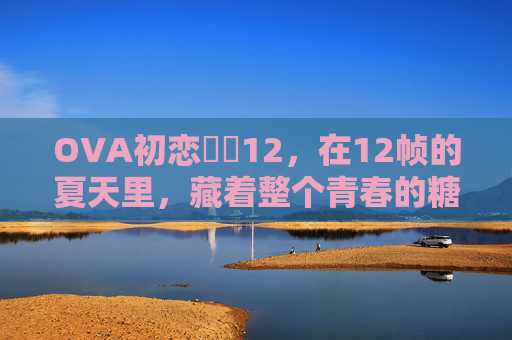 OVA初恋時間12,在12帧的夏天里,藏着整个青春的糖,12帧夏,青春初恋的糖 OVA初恋時間12,在12帧的夏天里,藏着整个青春的糖,12帧夏,青春初恋的糖