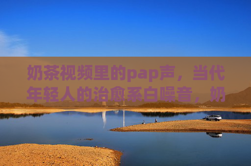 奶茶视频里的pap声,当代年轻人的治愈系白噪音,奶茶pap声,当代年轻人的治愈系白噪音 奶茶视频里的pap声,当代年轻人的治愈系白噪音,奶茶pap声,当代年轻人的治愈系白噪音