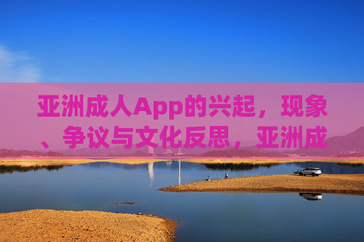 亚洲成人App的兴起,现象、争议与文化反思,亚洲成人App兴起,现象、争议与文化反思 亚洲成人App的兴起,现象、争议与文化反思,亚洲成人App兴起,现象、争议与文化反思