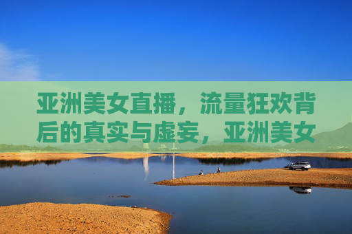 亚洲美女直播，流量狂欢背后的真实与虚妄，亚洲美女直播，流量狂欢背后的真实与虚妄
